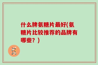 什么牌氨糖片最好(氨糖片比较推荐的品牌有哪些？)