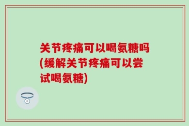 关节疼痛可以喝氨糖吗(缓解关节疼痛可以尝试喝氨糖)