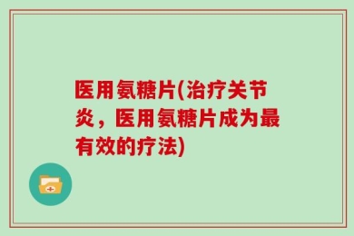 医用氨糖片(治疗关节炎，医用氨糖片成为最有效的疗法)