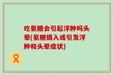 吃氨糖会引起浮肿吗头晕(氨糖摄入或引发浮肿和头晕症状)