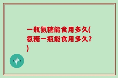 一瓶氨糖能食用多久(氨糖一瓶能食用多久？)