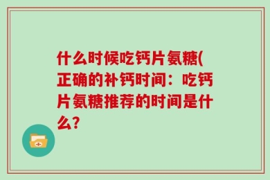 什么时候吃钙片氨糖(正确的补钙时间：吃钙片氨糖推荐的时间是什么？