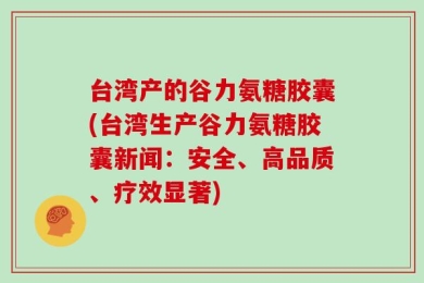台湾产的谷力氨糖胶囊(台湾生产谷力氨糖胶囊新闻：安全、高品质、疗效显著)