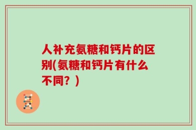 人补充氨糖和钙片的区别(氨糖和钙片有什么不同？)