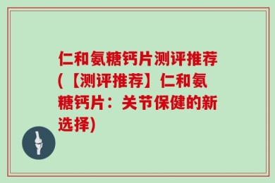 仁和氨糖钙片测评推荐(【测评推荐】仁和氨糖钙片：关节保健的新选择)