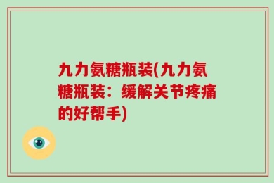 九力氨糖瓶装(九力氨糖瓶装：缓解关节疼痛的好帮手)