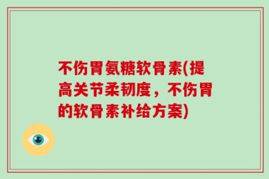 不伤胃氨糖软骨素(提高关节柔韧度，不伤胃的软骨素补给方案)