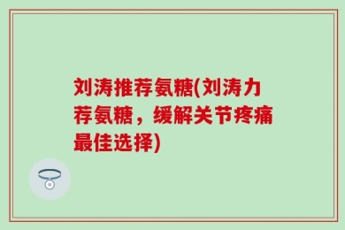 刘涛推荐氨糖(刘涛力荐氨糖，缓解关节疼痛最佳选择)