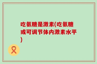 吃氨糖是激素(吃氨糖或可调节体内激素水平)