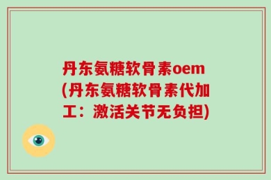 丹东氨糖软骨素oem(丹东氨糖软骨素代加工：激活关节无负担)
