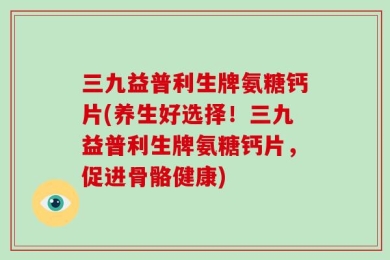 三九益普利生牌氨糖钙片(养生好选择！三九益普利生牌氨糖钙片，促进骨骼健康)