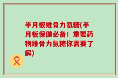 半月板维骨力氨糖(半月板保健必备！重要药物维骨力氨糖你需要了解)
