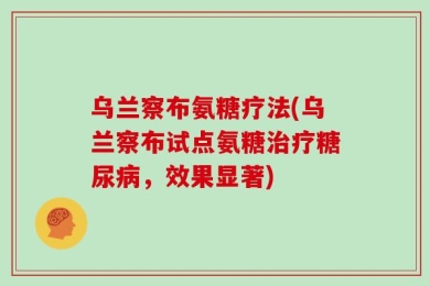 乌兰察布氨糖疗法(乌兰察布试点氨糖治疗糖尿病，效果显著)
