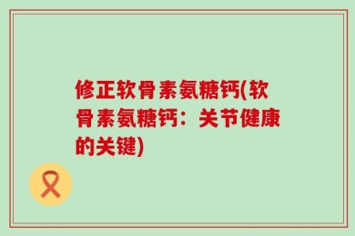 修正软骨素氨糖钙(软骨素氨糖钙：关节健康的关键)