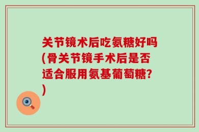 关节镜术后吃氨糖好吗(骨关节镜手术后是否适合服用氨基葡萄糖？)