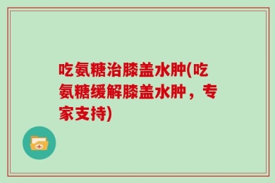 吃氨糖治膝盖水肿(吃氨糖缓解膝盖水肿，专家支持)