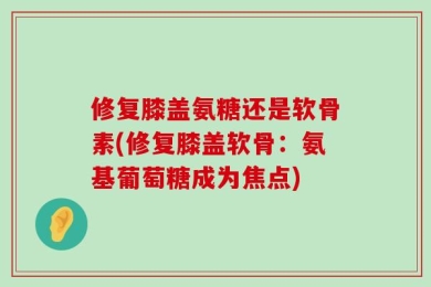 修复膝盖氨糖还是软骨素(修复膝盖软骨：氨基葡萄糖成为焦点)
