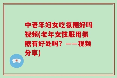 中老年妇女吃氨糖好吗视频(老年女性服用氨糖有好处吗？——视频分享)