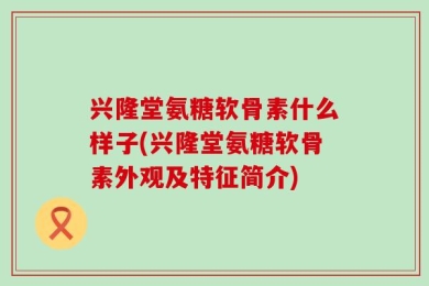 兴隆堂氨糖软骨素什么样子(兴隆堂氨糖软骨素外观及特征简介)