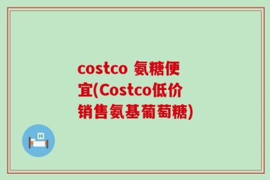 costco 氨糖便宜(Costco低价销售氨基葡萄糖)