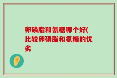 卵磷脂和氨糖哪个好(比较卵磷脂和氨糖的优劣