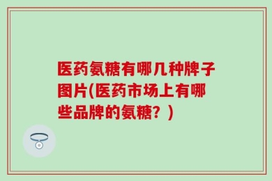 医药氨糖有哪几种牌子图片(医药市场上有哪些品牌的氨糖？)