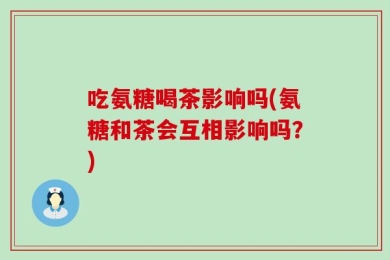 吃氨糖喝茶影响吗(氨糖和茶会互相影响吗？)