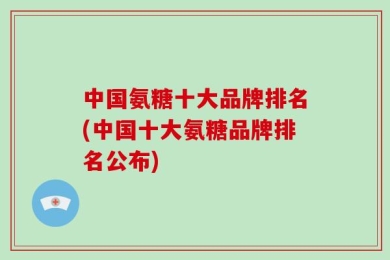 中国氨糖十大品牌排名(中国十大氨糖品牌排名公布)