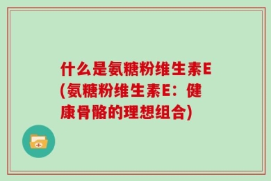 什么是氨糖粉维生素E(氨糖粉维生素E：健康骨骼的理想组合)