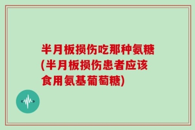 半月板损伤吃那种氨糖(半月板损伤患者应该食用氨基葡萄糖)