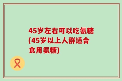 45岁左右可以吃氨糖(45岁以上人群适合食用氨糖)