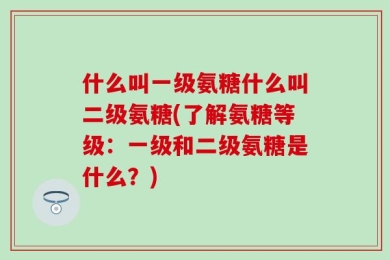 什么叫一级氨糖什么叫二级氨糖(了解氨糖等级：一级和二级氨糖是什么？)