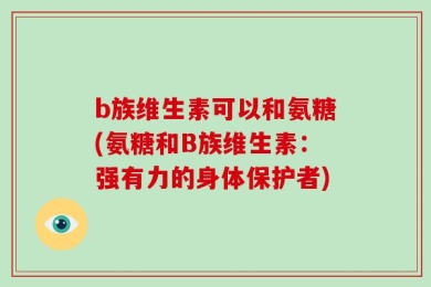 b族维生素可以和氨糖(氨糖和B族维生素：强有力的身体保护者)