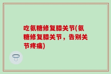 吃氨糖修复膝关节(氨糖修复膝关节，告别关节疼痛)