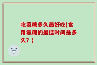 吃氨糖多久最好吃(食用氨糖的最佳时间是多久？)