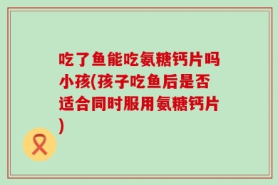吃了鱼能吃氨糖钙片吗小孩(孩子吃鱼后是否适合同时服用氨糖钙片)