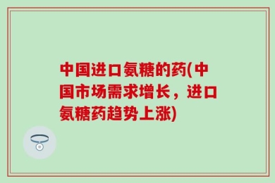 中国进口氨糖的药(中国市场需求增长，进口氨糖药趋势上涨)