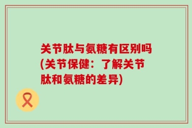 关节肽与氨糖有区别吗(关节保健：了解关节肽和氨糖的差异)