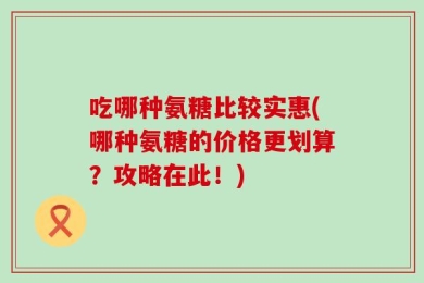 吃哪种氨糖比较实惠(哪种氨糖的价格更划算？攻略在此！)