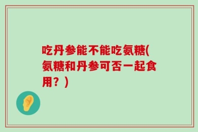吃丹参能不能吃氨糖(氨糖和丹参可否一起食用？)