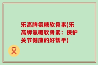 乐高牌氨糖软骨素(乐高牌氨糖软骨素：保护关节健康的好帮手)