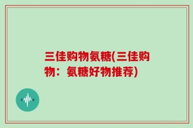 三佳购物氨糖(三佳购物：氨糖好物推荐)