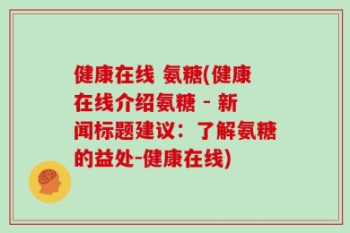 健康在线 氨糖(健康在线介绍氨糖 - 新闻标题建议：了解氨糖的益处-健康在线)