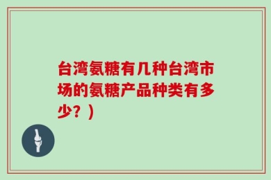 台湾氨糖有几种台湾市场的氨糖产品种类有多少？)