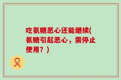 吃氨糖恶心还能继续(氨糖引起恶心，需停止使用？)