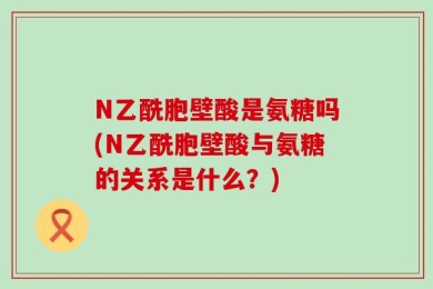 N乙酰胞壁酸是氨糖吗(N乙酰胞壁酸与氨糖的关系是什么？)