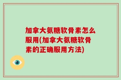 加拿大氨糖软骨素怎么服用(加拿大氨糖软骨素的正确服用方法)