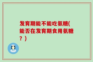 发育期能不能吃氨糖(能否在发育期食用氨糖？)