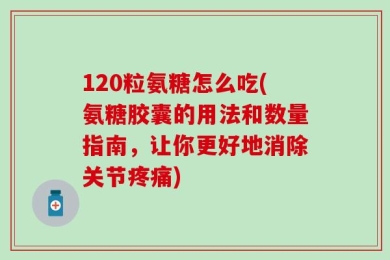 120粒氨糖怎么吃(氨糖胶囊的用法和数量指南，让你更好地消除关节疼痛)