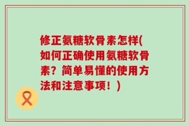 修正氨糖软骨素怎样(如何正确使用氨糖软骨素？简单易懂的使用方法和注意事项！)